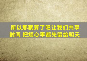 所以那就算了吧让我们共享时间 把烦心事都先留给明天